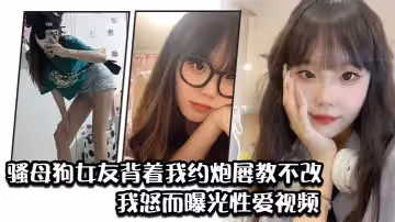 騷母狗女友背著我約炮屢教不改我怒而曝光性愛視頻