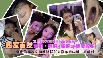 【独家首发】“司见”迷奸 轮奸超美校花，你们的高冷女神就这样任人摆布被内射！被颜射！重量级真实迷奸视频独家解密！！！!
